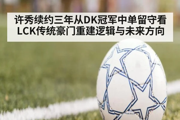 许秀续约三年从DK冠军中单留守看LCK传统豪门重建逻辑与未来方向